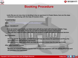 Copyright © 2013 investors-clinic.com | All Rights Reserved Follow Us
9212261177
Booking Procedure
Looks like you are now close to deciding to buy an apartment in Project Name, here are the steps
involved in purchasing with the help of Investors Clinic.
Contact Us Now
Visit: http://www.investors-clinic.com/affordablehomes
Phone : 9212261177
Once we receive your details, our Sales team will call you back with all project details ( Type,
Specifications, Floor plans, Prices etc.) as well as comparable projects information
They will then help you with a Site Visit to the projects to help you make an informed decision
Documentation
Once you decide the project, our Sales team will help you choose the apartment and fill up the
application form and necessary documents
We have a Home Loan team which can help you procure a home loan for your apartment
After Sales Customer Service
We have an in-house Customer Service team to help our customers with any queries they have post
the purchase of an apartment
 