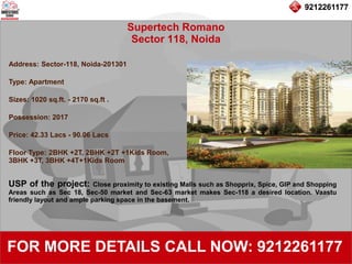 9212261177
Supertech Romano
Sector 118, Noida
92122611779212261177
FOR MORE DETAILS CALL NOW: 9212261177
Address: Sector-118, Noida-201301
Type: Apartment
Sizes: 1020 sq.ft. - 2170 sq.ft .
Possession: 2017
Price: 42.33 Lacs - 90.06 Lacs
Floor Type: 2BHK +2T, 2BHK +2T +1Kids Room,
3BHK +3T, 3BHK +4T+1Kids Room
USP of the project: Close proximity to existing Malls such as Shopprix, Spice, GIP and Shopping
Areas such as Sec 18, Sec-50 market and Sec-63 market makes Sec-118 a desired location. Vaastu
friendly layout and ample parking space in the basement.
 