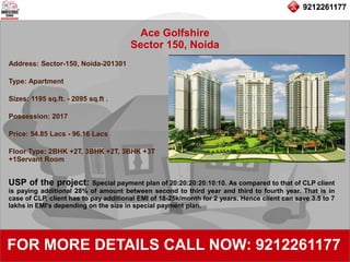 9212261177
Ace Golfshire
Sector 150, Noida
92122611779212261177
FOR MORE DETAILS CALL NOW: 9212261177
Address: Sector-150, Noida-201301
Type: Apartment
Sizes: 1195 sq.ft. - 2095 sq.ft .
Possession: 2017
Price: 54.85 Lacs - 96.16 Lacs
Floor Type: 2BHK +2T, 3BHK +2T, 3BHK +3T
+1Servant Room
USP of the project: Special payment plan of 20:20:20:20:10:10. As compared to that of CLP client
is paying additional 28% of amount between second to third year and third to fourth year. That is in
case of CLP, client has to pay additional EMI of 18-25k/month for 2 years. Hence client can save 3.5 to 7
lakhs in EMI's depending on the size in special payment plan.
 