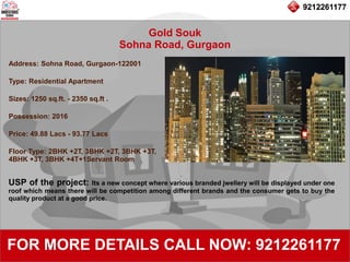 9212261177
Gold Souk
Sohna Road, Gurgaon
92122611779212261177
FOR MORE DETAILS CALL NOW: 9212261177
Address: Sohna Road, Gurgaon-122001
Type: Residential Apartment
Sizes: 1250 sq.ft. - 2350 sq.ft .
Possession: 2016
Price: 49.88 Lacs - 93.77 Lacs
Floor Type: 2BHK +2T, 3BHK +2T, 3BHK +3T,
4BHK +3T, 3BHK +4T+1Servant Room
USP of the project: Its a new concept where various branded jwellery will be displayed under one
roof which means there will be competition among different brands and the consumer gets to buy the
quality product at a good price.
 