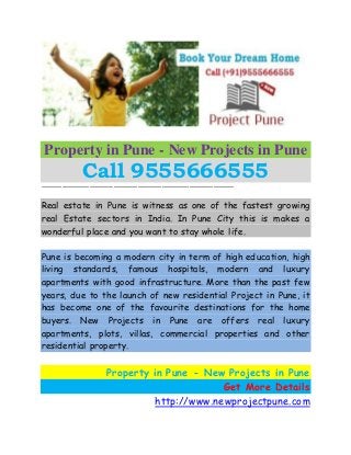 Property in Pune - New Projects in Pune
Call 9555666555––––––––––––––––––––––––––––––––––––––––––––––––––––––––
Real estate in Pune is witness as one of the fastest growing
real Estate sectors in India. In Pune City this is makes a
wonderful place and you want to stay whole life.
Pune is becoming a modern city in term of high education, high
living standards, famous hospitals, modern and luxury
apartments with good infrastructure. More than the past few
years, due to the launch of new residential Project in Pune, it
has become one of the favourite destinations for the home
buyers. New Projects in Pune are offers real luxury
apartments, plots, villas, commercial properties and other
residential property.
Property in Pune - New Projects in Pune
Get More Details
http://www.newprojectpune.com
 