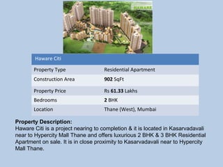  Haware Citi 
Property Type Residential Apartment
Construction Area 902 SqFt
Property Price Rs 61.33 Lakhs
Bedrooms 2 BHK
Location Thane (West), Mumbai
Property Description:
Haware Citi is a project nearing to completion & it is located in Kasarvadavali
near to Hypercity Mall Thane and offers luxurious 2 BHK & 3 BHK Residential
Apartment on sale. It is in close proximity to Kasarvadavali near to Hypercity
Mall Thane.
 
