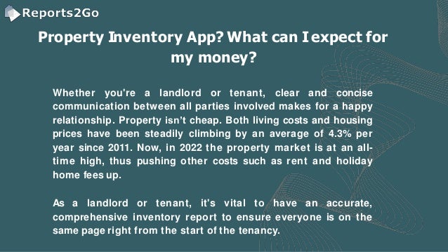 Property Inventory App? What can Iexpect for
my money?
Whether you're a landlord or tenant, clear and concise
communication between all parties involved makes for a happy
relationship. Property isn’t cheap. Both living costs and housing
prices have been steadily climbing by an average of 4.3% per
year since 2011. Now, in 2022 the property market is at an all-
time high, thus pushing other costs such as rent and holiday
home fees up.
As a landlord or tenant, it's vital to have an accurate,
comprehensive inventory report to ensure everyone is on the
same page right from the start of the tenancy.
 