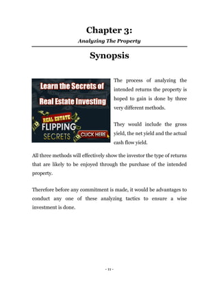 Chapter 3:
                      Analyzing The Property


                          Synopsis

                                           The process of analyzing the
                                           intended returns the property is
                                           hoped to gain is done by three
                                           very different methods.


                                           They would include the gross
                                           yield, the net yield and the actual
                                           cash flow yield.

All three methods will effectively show the investor the type of returns
that are likely to be enjoyed through the purchase of the intended
property.


Therefore before any commitment is made, it would be advantages to
conduct any one of these analyzing tactics to ensure a wise
investment is done.




                                  - 11 -
 