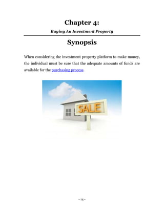 Chapter 4:
                Buying An Investment Property


                          Synopsis

When considering the investment property platform to make money,
the individual must be sure that the adequate amounts of funds are
available for the purchasing process.




                                 - 14 -
 
