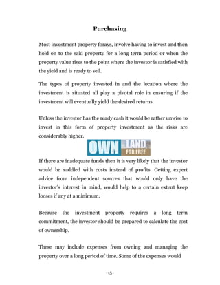 Purchasing

Most investment property forays, involve having to invest and then
hold on to the said property for a long term period or when the
property value rises to the point where the investor is satisfied with
the yield and is ready to sell.

The types of property invested in and the location where the
investment is situated all play a pivotal role in ensuring if the
investment will eventually yield the desired returns.


Unless the investor has the ready cash it would be rather unwise to
invest in this form of property investment as the risks are
considerably higher.



If there are inadequate funds then it is very likely that the investor
would be saddled with costs instead of profits. Getting expert
advice from independent sources that would only have the
investor’s interest in mind, would help to a certain extent keep
looses if any at a minimum.


Because    the   investment       property   requires   a   long   term
commitment, the investor should be prepared to calculate the cost
of ownership.


These may include expenses from owning and managing the
property over a long period of time. Some of the expenses would


                                  - 15 -
 