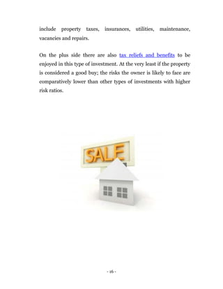 include    property   taxes,   insurances,   utilities,   maintenance,
vacancies and repairs.


On the plus side there are also tax reliefs and benefits to be
enjoyed in this type of investment. At the very least if the property
is considered a good buy; the risks the owner is likely to face are
comparatively lower than other types of investments with higher
risk ratios.




                               - 16 -
 