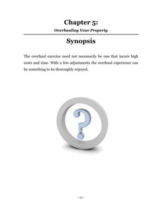 Chapter 5:
                 Overhauling Your Property


                         Synopsis

The overhaul exercise need not necessarily be one that incurs high
costs and time. With a few adjustments the overhaul experience can
be something to be thoroughly enjoyed.




                               - 17 -
 