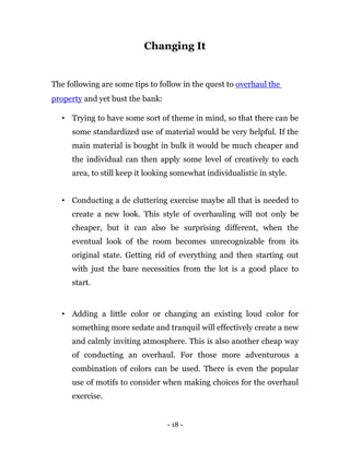 Changing It


The following are some tips to follow in the quest to overhaul the
property and yet bust the bank:

  • Trying to have some sort of theme in mind, so that there can be
     some standardized use of material would be very helpful. If the
     main material is bought in bulk it would be much cheaper and
     the individual can then apply some level of creatively to each
     area, to still keep it looking somewhat individualistic in style.


  • Conducting a de cluttering exercise maybe all that is needed to
     create a new look. This style of overhauling will not only be
     cheaper, but it can also be surprising different, when the
     eventual look of the room becomes unrecognizable from its
     original state. Getting rid of everything and then starting out
     with just the bare necessities from the lot is a good place to
     start.


  • Adding a little color or changing an existing loud color for
     something more sedate and tranquil will effectively create a new
     and calmly inviting atmosphere. This is also another cheap way
     of conducting an overhaul. For those more adventurous a
     combination of colors can be used. There is even the popular
     use of motifs to consider when making choices for the overhaul
     exercise.


                                  - 18 -
 
