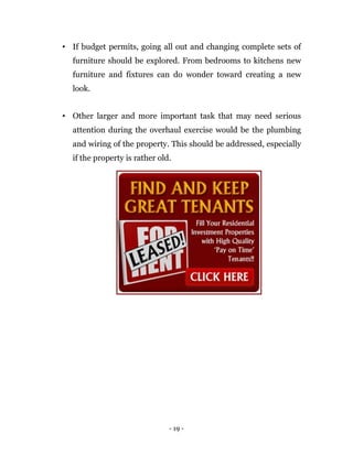 • If budget permits, going all out and changing complete sets of
  furniture should be explored. From bedrooms to kitchens new
  furniture and fixtures can do wonder toward creating a new
  look.


• Other larger and more important task that may need serious
  attention during the overhaul exercise would be the plumbing
  and wiring of the property. This should be addressed, especially
  if the property is rather old.




                               - 19 -
 