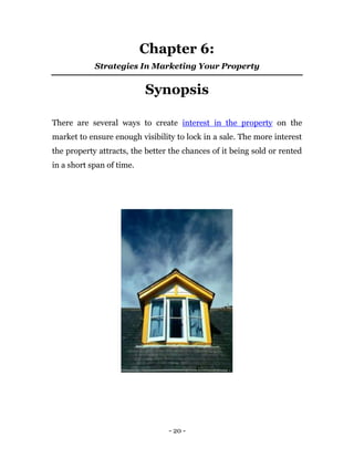 Chapter 6:
            Strategies In Marketing Your Property


                           Synopsis

There are several ways to create interest in the property on the
market to ensure enough visibility to lock in a sale. The more interest
the property attracts, the better the chances of it being sold or rented
in a short span of time.




                                 - 20 -
 