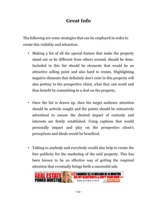 Great Info


The following are some strategies that can be employed in order to
create this visibility and attraction:

   • Making a list of all the special feature that make the property
      stand out or be different from others around, should be done.
      Included in this list should be elements that would be an
      attractive selling point and also hard to resists. Highlighting
      negative elements that definitely don’t exist in this property will
      also portray to the prospective client, what they can avoid and
      thus benefit by committing to a deal on the property.


   • Once the list is drawn up, then the target audience attention
      should be actively sought and the points should be extensively
      advertised to ensure the desired impact of curiosity and
      interests are firmly established. Using captions that would
      personally impact and play on the prospective client’s
      perceptions and ideals would be beneficial.


   • Talking to anybody and everybody would also help to create the
      free publicity for the marketing of the said property. This has
      been known to be an effective way of getting the required
      attention that eventually brings forth a successful sale.




                                   - 21 -
 