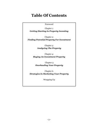 Table Of Contents

                Foreword

                Chapter 1:
 Getting Starting In Property Investing


                Chapter 2:
Finding Potential Property For Investment

                Chapter 3:
         Analyzing The Property


               Chapter 4:
     Buying An Investment Property


               Chapter 5:
       Overhauling Your Property


                Chapter 6:
 Strategies In Marketing Your Property

              Wrapping Up




                  -3-
 