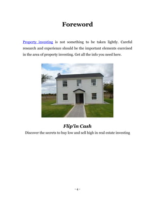 Foreword

Property investing is not something to be taken lightly. Careful
research and experience should be the important elements exercised
in the area of property investing. Get all the info you need here.




                           Flip'in Cash
 Discover the secrets to buy low and sell high in real estate investing




                                  -4-
 