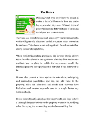 The Basics

                      Deciding what type of property to invest in
                      makes a lot of difference in how the entire
                      buying exercise plays out. Different types of
                      properties require different types of investing
                      techniques and commitments.

There are also considerations such as property market movements,
which will generally affect non landed properties much more than
landed ones. This of course not only applies to the sales market but
also to the rental markets too.


When considering making purchases, the investor should always
try to include a clause in the agreement whereby there are options
available and in place to nullify the agreements should the
intended property to be purchased is not what it was portrayed to
be.


Houses also present a better option for extensions, redesigning
and remodeling possibilities and this can add value to the
property. With flat, apartment and condo such exercises have
limitations and various approvals have to be sought before any
work can begin.


Before committing to a purchase the buyer would also need to have
a thorough inspection done on the property to ensure its justifying
value. Surveying the surrounding area is also something that

                                  -6-
 