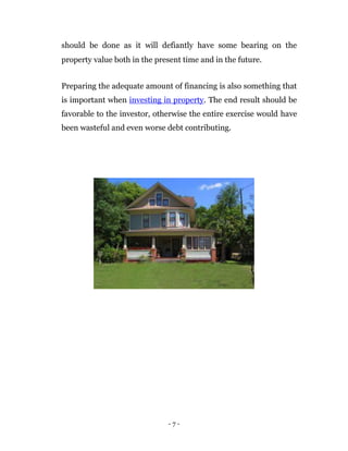 should be done as it will defiantly have some bearing on the
property value both in the present time and in the future.


Preparing the adequate amount of financing is also something that
is important when investing in property. The end result should be
favorable to the investor, otherwise the entire exercise would have
been wasteful and even worse debt contributing.




                              -7-
 