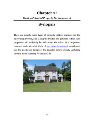 Chapter 2:
          Finding Potential Property For Investment


                            Synopsis

There are usually many types of property options available for the
discerning investor, and taking the trouble and patience to find such
properties will definitely be well worth the effort. It is important
however to decide what kinds of real estate investment would most
suit the needs and budget of the investor before actually venturing
into the actual sourcing for the ideal fit.




                                    -8-
 
