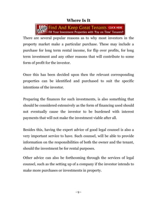 Where Is It



There are several popular reasons as to why most investors in the
property market make a particular purchase. These may include a
purchase for long term rental income, for flip over profits, for long
term investment and any other reasons that will contribute to some
form of profit for the investor.


Once this has been decided upon then the relevant corresponding
properties can be identified and purchased to suit the specific
intentions of the investor.


Preparing the finances for such investments, is also something that
should be considered extensively as the form of financing used should
not eventually cause the investor to be burdened with interest
payments that will not make the investment viable after all.


Besides this, having the expert advice of good legal counsel is also a
very important service to have. Such counsel, will be able to provide
information on the responsibilities of both the owner and the tenant,
should the investment be for rental purposes.

Other advice can also be forthcoming through the services of legal
counsel, such as the setting up of a company if the investor intends to
make more purchases or investments in property.




                                   -9-
 
