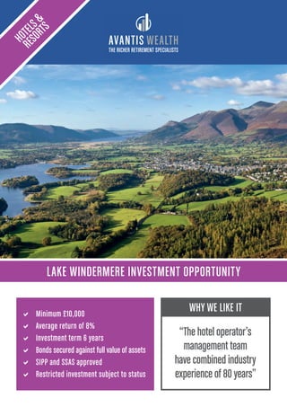 THE RICHER RETIREMENT SPECIALISTS
LAKE WINDERMERE INVESTMENT OPPORTUNITY
HOTELS&
RESORTS
a Minimum £10,000
a Average return of 8%
a Investment term 6 years
a Bonds secured against full value of assets
a SIPP and SSAS approved
a Restricted investment subject to status
WHY WE LIKE IT
“The hotel operator’s
management team
have combined industry
experience of 80 years”
 