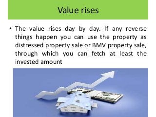 Value rises
• The value rises day by day. If any reverse
things happen you can use the property as
distressed property sale or BMV property sale,
through which you can fetch at least the
invested amount
 