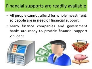 Financial supports are readily available
• All people cannot afford for whole investment,
so people are in need of financial support
• Many finance companies and government
banks are ready to provide financial support
via loans
 