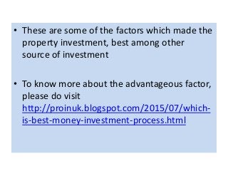 • These are some of the factors which made the
property investment, best among other
source of investment
• To know more about the advantageous factor,
please do visit
http://proinuk.blogspot.com/2015/07/which-
is-best-money-investment-process.html
 