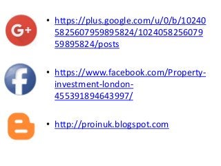 • https://plus.google.com/u/0/b/10240
5825607959895824/1024058256079
59895824/posts
• https://www.facebook.com/Property-
investment-london-
455391894643997/
• http://proinuk.blogspot.com
 