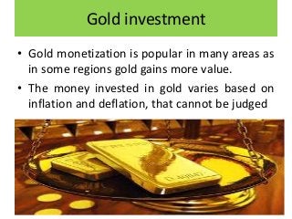 Gold investment
• Gold monetization is popular in many areas as
in some regions gold gains more value.
• The money invested in gold varies based on
inflation and deflation, that cannot be judged
 