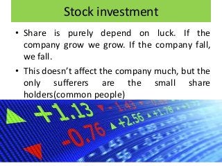 Stock investment
• Share is purely depend on luck. If the
company grow we grow. If the company fall,
we fall.
• This doesn’t affect the company much, but the
only sufferers are the small share
holders(common people)
 