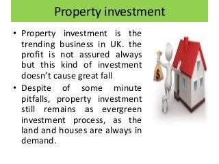 Property investment
• Property investment is the
trending business in UK. the
profit is not assured always
but this kind of investment
doesn’t cause great fall
• Despite of some minute
pitfalls, property investment
still remains as evergreen
investment process, as the
land and houses are always in
demand.
 
