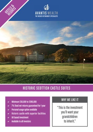 THE RICHER RETIREMENT SPECIALISTS
HISTORIC SCOTTISH CASTLE SUITES
HOTELS&
RESORTS
a Minimum £30,000 to £390,000
a 7% fixed net returns guaranteed for 1 year
a Personal usage option available
a Historic castle with superior facilities
a UK based investment
a Available to all investors
WHY WE LIKE IT
“This is the investment
you’ll want your
grandchildren
to inherit.”
 