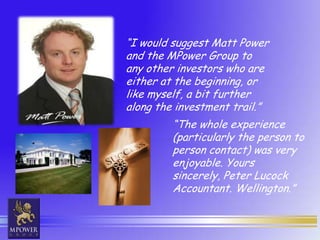 “I would suggest Matt Power
and the MPower Group to
any other investors who are
either at the beginning, or
like myself, a bit further
along the investment trail.”
         “The whole experience
         (particularly the person to
         person contact) was very
         enjoyable. Yours
         sincerely, Peter Lucock
         Accountant. Wellington.”
 