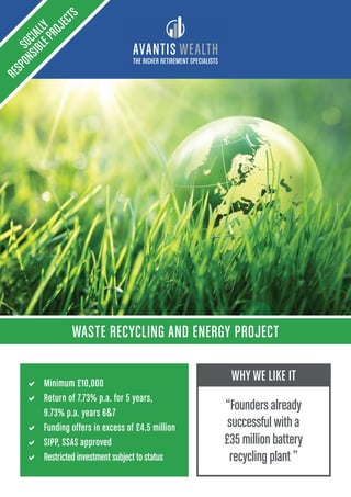 THE RICHER RETIREMENT SPECIALISTS
WASTE RECYCLING AND ENERGY PROJECT
SOCIALLY
RESPONSIBLEPROJECTS
a Minimum £10,000
a Return of 7.73% p.a. for 5 years,
9.73% p.a. years 67
a Funding offers in excess of £4.5 million
a SIPP, SSAS approved
a Restricted investment subject to status
WHY WE LIKE IT
“Founders already
successful with a
£35 million battery
recycling plant ”
 