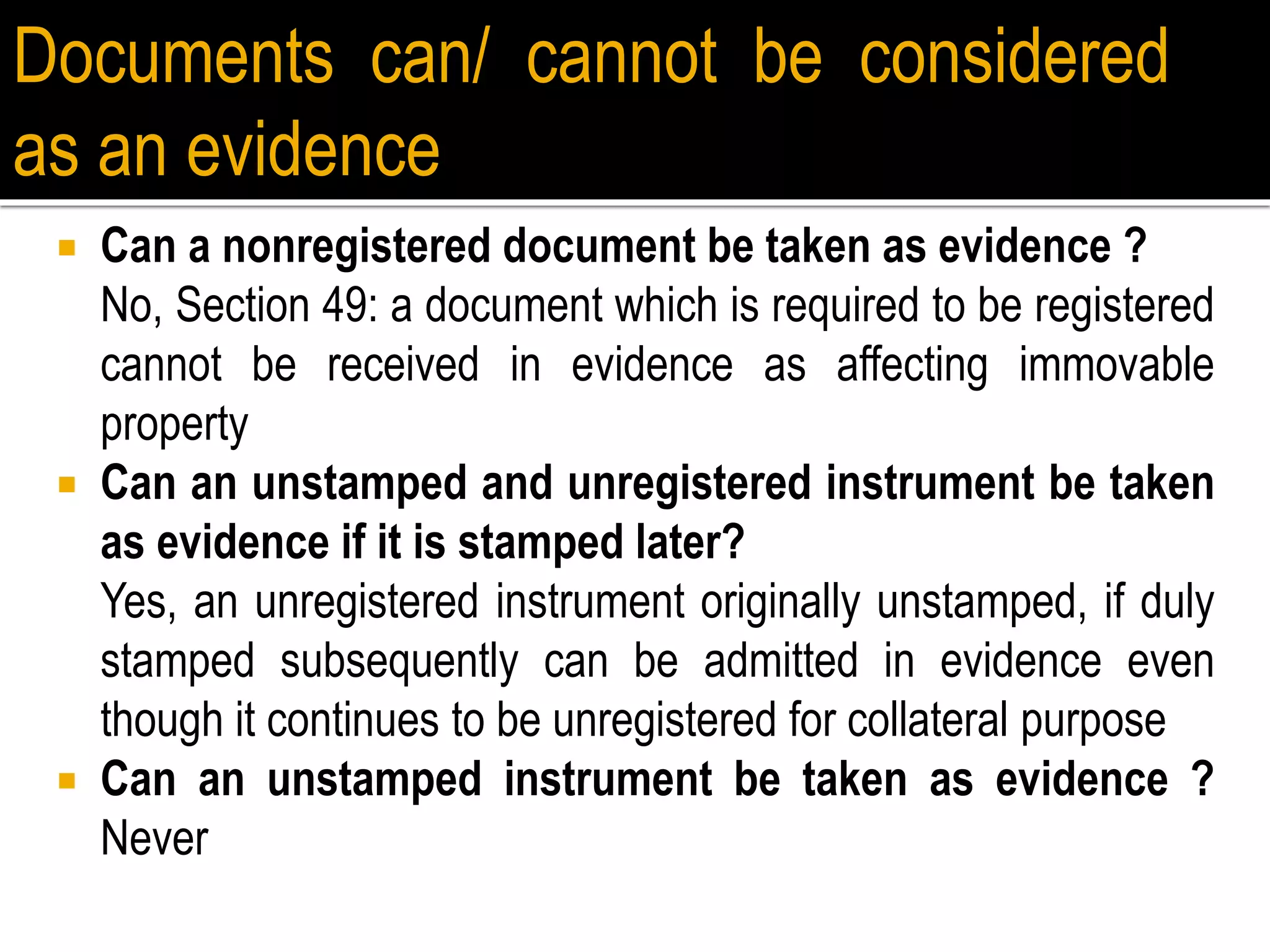  Can a nonregistered document be taken as evidence ?
No, Section 49: a document which is required to be registered
cannot be received in evidence as affecting immovable
property
 Can an unstamped and unregistered instrument be taken
as evidence if it is stamped later?
Yes, an unregistered instrument originally unstamped, if duly
stamped subsequently can be admitted in evidence even
though it continues to be unregistered for collateral purpose
 Can an unstamped instrument be taken as evidence ?
Never
Documents can/ cannot be considered
as an evidence
 