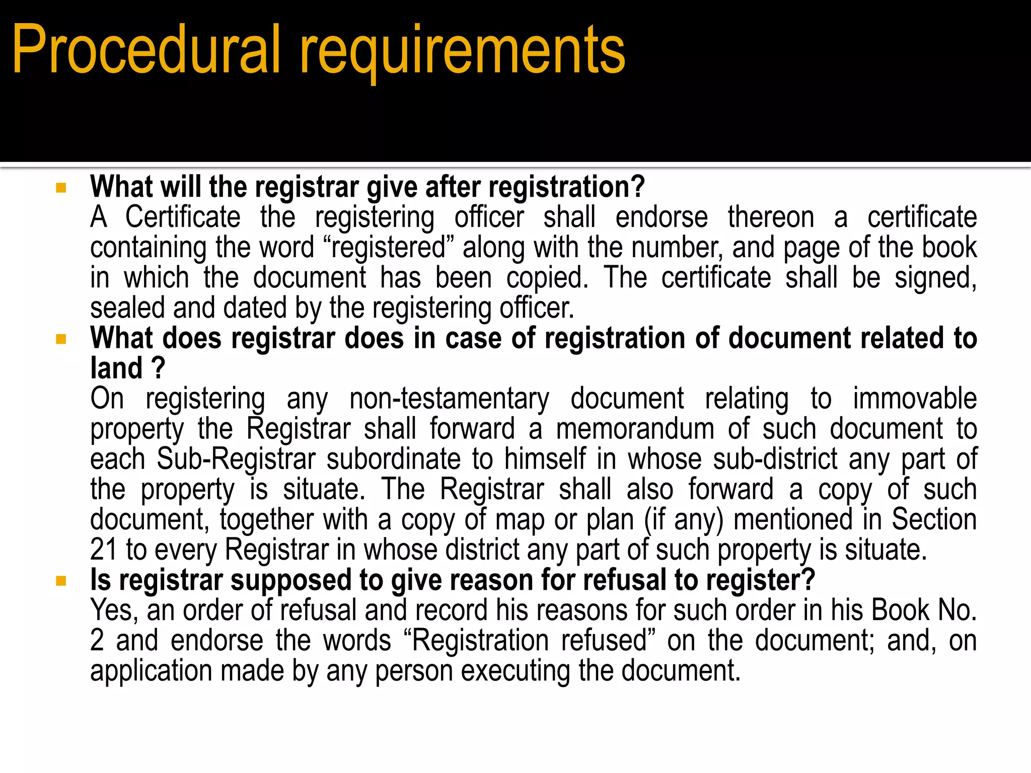  What will the registrar give after registration?
A Certificate the registering officer shall endorse thereon a certificate
containing the word “registered” along with the number, and page of the book
in which the document has been copied. The certificate shall be signed,
sealed and dated by the registering officer.
 What does registrar does in case of registration of document related to
land ?
On registering any non-testamentary document relating to immovable
property the Registrar shall forward a memorandum of such document to
each Sub-Registrar subordinate to himself in whose sub-district any part of
the property is situate. The Registrar shall also forward a copy of such
document, together with a copy of map or plan (if any) mentioned in Section
21 to every Registrar in whose district any part of such property is situate.
 Is registrar supposed to give reason for refusal to register?
Yes, an order of refusal and record his reasons for such order in his Book No.
2 and endorse the words “Registration refused” on the document; and, on
application made by any person executing the document.
Procedural requirements
 