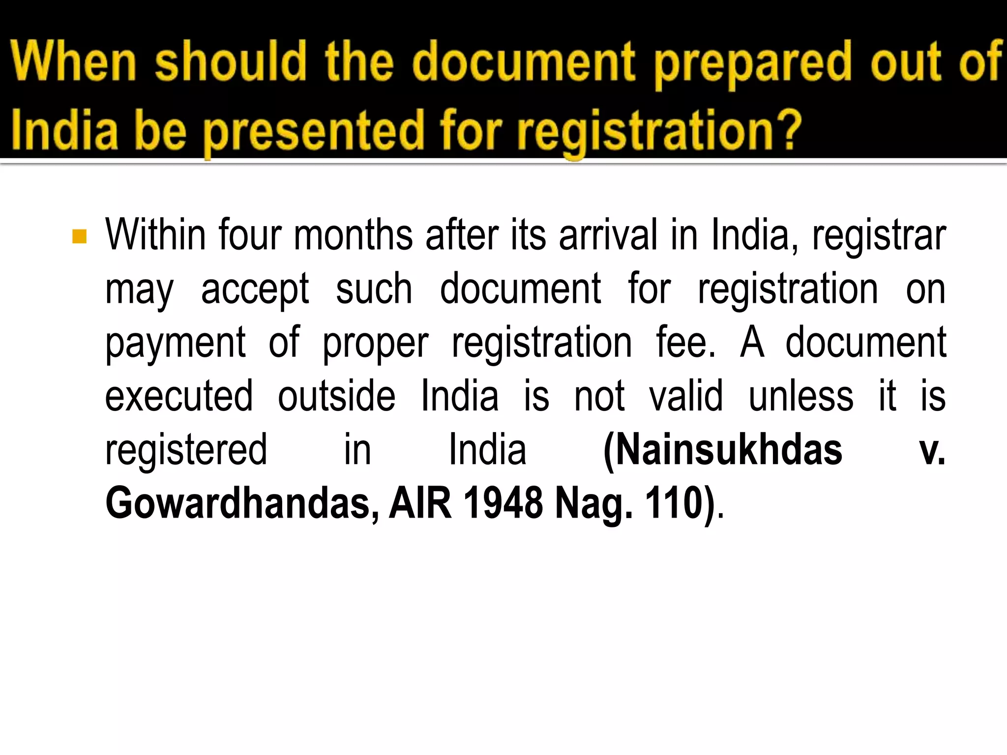  Within four months after its arrival in India, registrar
may accept such document for registration on
payment of proper registration fee. A document
executed outside India is not valid unless it is
registered in India (Nainsukhdas v.
Gowardhandas, AIR 1948 Nag. 110).
 