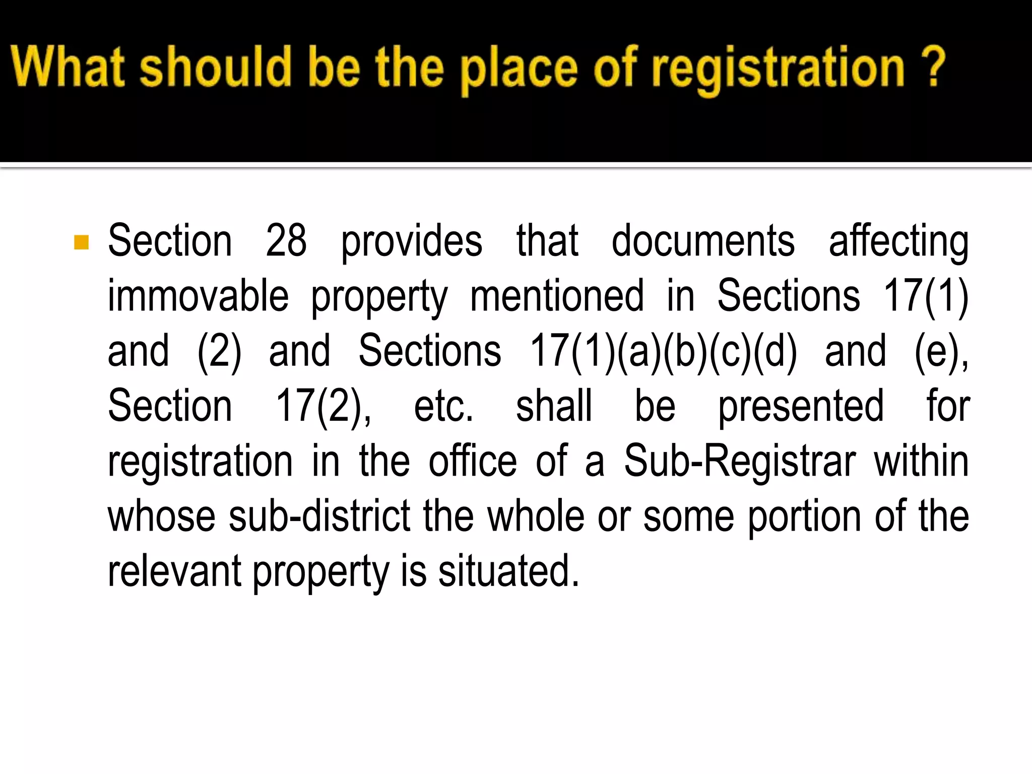  Section 28 provides that documents affecting
immovable property mentioned in Sections 17(1)
and (2) and Sections 17(1)(a)(b)(c)(d) and (e),
Section 17(2), etc. shall be presented for
registration in the office of a Sub-Registrar within
whose sub-district the whole or some portion of the
relevant property is situated.
 