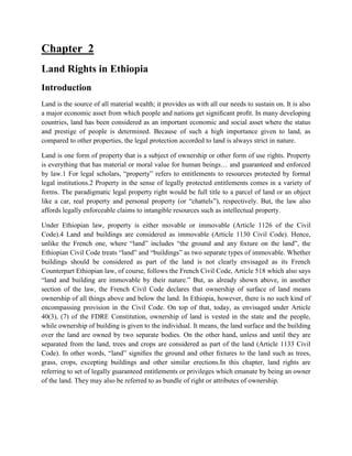 Chapter 2
Land Rights in Ethiopia
Introduction
Land is the source of all material wealth; it provides us with all our needs to sustain on. It is also
a major economic asset from which people and nations get signiﬁcant proﬁt. In many developing
countries, land has been considered as an important economic and social asset where the status
and prestige of people is determined. Because of such a high importance given to land, as
compared to other properties, the legal protection accorded to land is always strict in nature.
Land is one form of property that is a subject of ownership or other form of use rights. Property
is everything that has material or moral value for human beings… and guaranteed and enforced
by law.1 For legal scholars, “property” refers to entitlements to resources protected by formal
legal institutions.2 Property in the sense of legally protected entitlements comes in a variety of
forms. The paradigmatic legal property right would be full title to a parcel of land or an object
like a car, real property and personal property (or “chattels”), respectively. But, the law also
affords legally enforceable claims to intangible resources such as intellectual property.
Under Ethiopian law, property is either movable or immovable (Article 1126 of the Civil
Code).4 Land and buildings are considered as immovable (Article 1130 Civil Code). Hence,
unlike the French one, where “land” includes “the ground and any ﬁxture on the land”, the
Ethiopian Civil Code treats “land” and “buildings” as two separate types of immovable. Whether
buildings should be considered as part of the land is not clearly envisaged as its French
Counterpart Ethiopian law, of course, follows the French Civil Code, Article 518 which also says
“land and building are immovable by their nature.” But, as already shown above, in another
section of the law, the French Civil Code declares that ownership of surface of land means
ownership of all things above and below the land. In Ethiopia, however, there is no such kind of
encompassing provision in the Civil Code. On top of that, today, as envisaged under Article
40(3), (7) of the FDRE Constitution, ownership of land is vested in the state and the people,
while ownership of building is given to the individual. It means, the land surface and the building
over the land are owned by two separate bodies. On the other hand, unless and until they are
separated from the land, trees and crops are considered as part of the land (Article 1133 Civil
Code). In other words, “land” signiﬁes the ground and other ﬁxtures to the land such as trees,
grass, crops, excepting buildings and other similar erections.In this chapter, land rights are
referring to set of legally guaranteed entitlements or privileges which emanate by being an owner
of the land. They may also be referred to as bundle of right or attributes of ownership.
 
