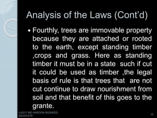 Analysis of the Laws (Cont’d)
 Fourthly, trees are immovable property
because they are attached or rooted
to the earth, except standing timber
,crops and grass. Here as standing
timber it must be in a state such if cut
it could be used as timber ,the legal
basis of rule is that trees that are not
cut continue to draw nourishment from
soil and that benefit of this goes to the
grante.
10
(c)2011 MD HAROON RASHEED,
ADVOCATE
 