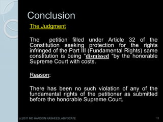Conclusion
The Judgment
The petition filled under Article 32 of the
Constitution seeking protection for the rights
infringed of the Part III (Fundamental Rights) same
constitution is being “dismissed “by the honorable
Supreme Court with costs.
Reason:
There has been no such violation of any of the
fundamental rights of the petitioner as submitted
before the honorable Supreme Court.
11(c)2011 MD HAROON RASHEED, ADVOCATE
 