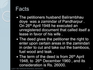 Facts
 The petitioners husband Balirambhau
doye was a zamindar of Pandharpur .
On 26th April 1948 he executed an
unregistered document that called itself a
lease in favor of his wife .
 The deed gives the petitioner the right to
enter upon certain areas in the zamindari
in order to cut and take out the bamboos,
fuel wood and teak .
 The term of the deed is from 26th April
1948, to 26th December 1960 , and its
consideration is Rs. 26000.
3
(c)2011 MD HAROON RASHEED, ADVOCATE
 