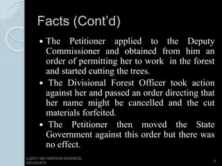 Facts (Cont’d)
 The Petitioner applied to the Deputy
Commissioner and obtained from him an
order of permitting her to work in the forest
and started cutting the trees.
 The Divisional Forest Officer took action
against her and passed an order directing that
her name might be cancelled and the cut
materials forfeited.
 The Petitioner then moved the State
Government against this order but there was
no effect.
4
(c)2011 MD HAROON RASHEED,
ADVOCATE
 