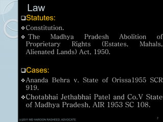 Law
Statutes:
Constitution.
 The Madhya Pradesh Abolition of
Proprietary Rights (Estates, Mahals,
Alienated Lands) Act, 1950.
Cases:
Ananda Behra v. State of Orissa1955 SCR
919.
Chotabhai Jethabhai Patel and Co.V State
of Madhya Pradesh, AIR 1953 SC 108.
7
(c)2011 MD HAROON RASHEED, ADVOCATE
 