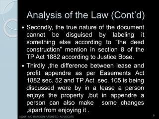 Analysis of the Law (Cont’d)
 Secondly, the true nature of the document
cannot be disguised by labeling it
something else according to “the deed
construction” mention in section 8 of the
TP Act 1882 according to Justice Bose.
 Thirdly ,the difference between lease and
profit appendre as per Easements Act
1882 sec. 52 and TP Act sec. 105 is being
discussed were by in a lease a person
enjoys the property ,but in appendre a
person can also make some changes
,apart from enjoying it .
9
(c)2011 MD HAROON RASHEED, ADVOCATE
 