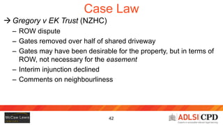 43
Case Law (cont’d)
 Gregory v EK Trust (NZHC)
 Practical point: a gate isn’t a necessary part of a ROW
easement
– Fact...