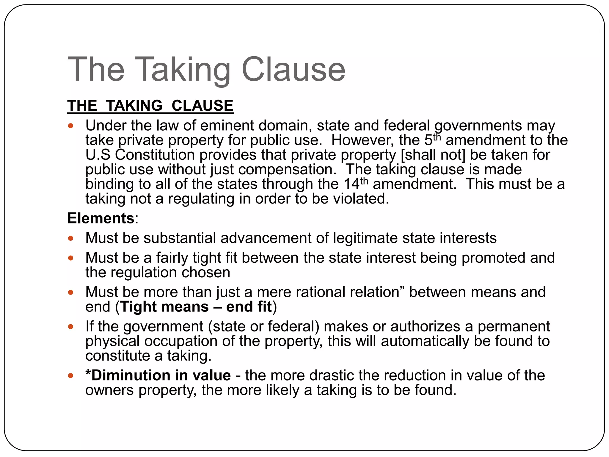 The Taking ClauseTHE  TAKING  CLAUSEUnder the law of eminent domain, state and federal governments may take private property for public use.  However, the 5th amendment to the U.S Constitution provides that private property [shall not] be taken for public use without just compensation.  The taking clause is made binding to all of the states through the 14th amendment.  This must be a taking not a regulating in order to be violated.Elements:Must be substantial advancement of legitimate state interestsMust be a fairly tight fit between the state interest being promoted and the regulation chosenMust be more than just a mere rational relation” between means and end (Tight means – end fit)If the government (state or federal) makes or authorizes a permanent physical occupation of the property, this will automatically be found to constitute a taking.*Diminution in value - the more drastic the reduction in value of the owners property, the more likely a taking is to be found.