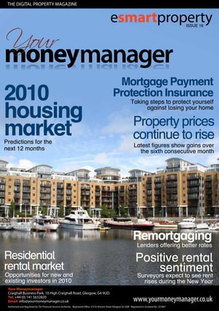 The DIGITAL properTy mAGAzIne


                                 esmartproperty          ISSUE 16




                                  Mortgage Payment
2010                             Protection Insurance
housing
                                    Taking steps to protect yourself
                                          against losing your home

                                     Property prices
market
Predictions for the
                                     continue to rise
                                     Latest figures show gains over
next 12 months                         the sixth consecutive month




                                    Remortgaging
                                      Lenders offering better rates

Residential                          Positive rental
rental market                               sentiment
Opportunities for new and            Surveyors expect to see rent
existing investors in 2010               rises during the New Year
 