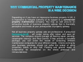 Depending on if you have an impressive business property in UK, it
is imperative to relegate authority of its support to a commercial
property maintenance company. You may as well procure an
exhaustive bundle of business property upkeep that is financially
perceptive and meets all your prerequisites of property upkeep.

Not all business property upkeep aids are professional. A presumed
Normanuk.ltd.UK , will render taking after indoor and open air
services. The company should manage all flooring repair, painting,
catastrophe cleanup, and Pest Control; if they provide a complete
package, you can avoid the hassle of contacting different
maintenance companies for your different needs. Clients coming by
your business premises should not suffer the ordeal of using
unsanitary toilets or dirty hall. Painting and ground repair is
fundamental for exceptional on the whole presence and
immaculateness.
 