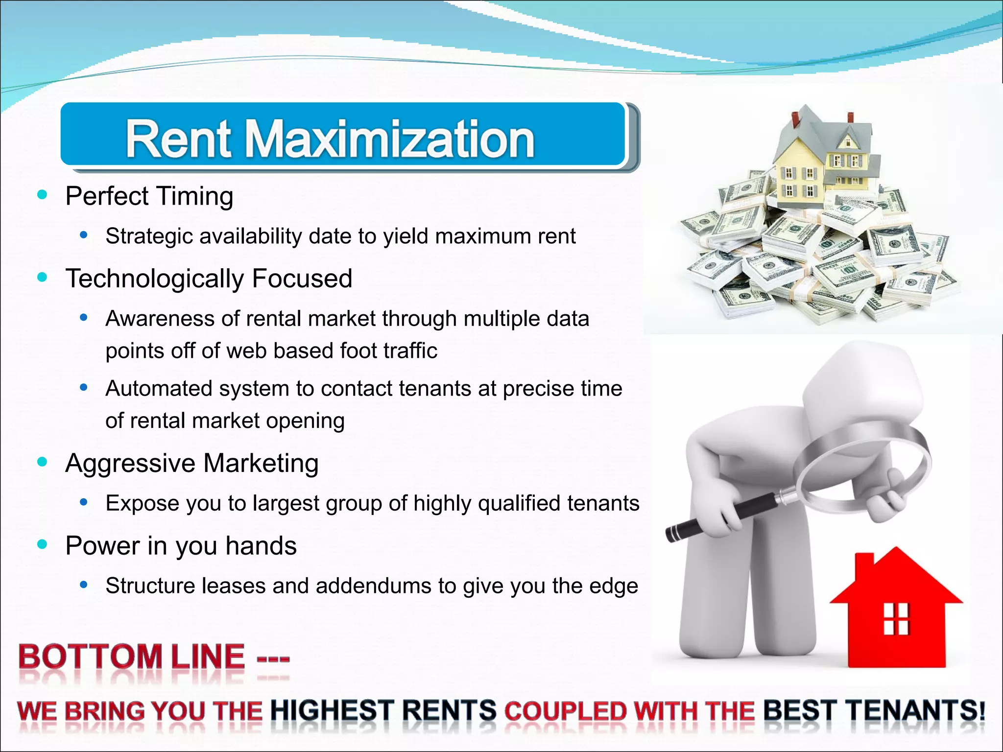 Perfect Timing Strategic availability date to yield maximum rent Technologically Focused Awareness of rental market through multiple data points off of web based foot traffic Automated system to contact tenants at precise time of rental market opening Aggressive Marketing Expose you to largest group of highly qualified tenants Power in you hands Structure leases and addendums to give you the edge 