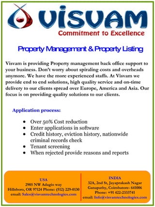 Property Management & Property Listing ,[object Object],[object Object],[object Object],[object Object],[object Object],[object Object],Visvam is providing Property management back office support to your business. Don’t worry about spiraling costs and overheads anymore. We have the more experienced staffs. At Visvam we provide end to end solutions, high quality service and on-time delivery to our clients spread over Europe, America and Asia. Our focus is on providing quality solutions to our clients. 